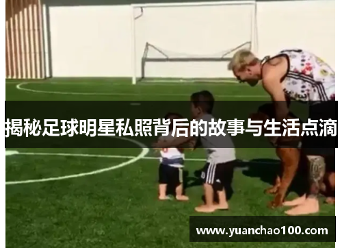 揭秘足球明星私照背后的故事与生活点滴